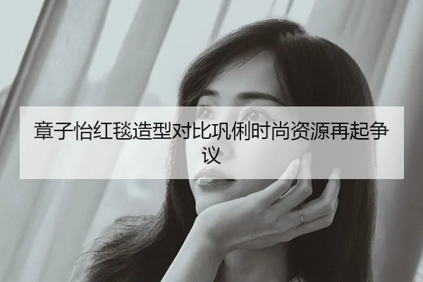 章子怡红毯造型对比巩俐时尚资源再起争议
